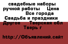 свадебные наборы (ручной работы) › Цена ­ 1 200 - Все города Свадьба и праздники » Другое   . Тверская обл.,Тверь г.